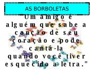 AS BORBOLETAS "Um amigo é alguém que sabe a canção de seu coração e pode cantá-la quando você tiver esquecido a letra."  