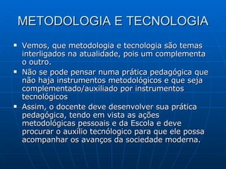 METODOLOGIA E TECNOLOGIA Vemos, que metodologia e tecnologia são temas interligados na atualidade, pois um complementa o outro. Não se pode pensar numa prática pedagógica que não haja instrumentos metodológicos e que seja complementado/auxiliado por instrumentos tecnológicos Assim, o docente deve desenvolver sua prática pedagógica, tendo em vista as ações metodológicas pessoais e da Escola e deve procurar o auxílio tecnólogico para que ele possa acompanhar os avanços da sociedade moderna. 
