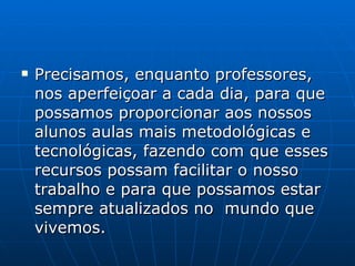 Precisamos, enquanto professores, nos aperfeiçoar a cada dia, para que possamos proporcionar aos nossos alunos aulas mais metodológicas e tecnológicas, fazendo com que esses recursos possam facilitar o nosso trabalho e para que possamos estar sempre atualizados no  mundo que vivemos. 