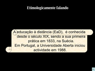 Etimologicamente falando A educação à distância (EaD),  é conhecida desde o século XIX, sendo a sua primeira prática em 1833, na Suécia. Em Portugal, a Universidade Aberta iniciou actividade em 1988.  