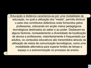 Educação à distância caracteriza-se por uma modalidade de educação, no qual a utilização dos “media”, permite diminuir o peso dos contributos didácticos orais fornecidos pelos professores, colocando em acção meios pedagógicos tecnológicos destinados ao saber e ao poder. Destacam-se alguns factores, nomeadamente a diversidade da localização de alunos e professores, maioritariamente é frequentado por adultos, os conteúdos educativos são transmitidos através da utilização de meios de comunicação tecnológicos, como uma modalidade alternativa para superar limites de tempo e espaço e a autonomização no processo de ensino.   