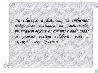 Na educação à distância, os ambientes pedagógicos centrados na comunidade, prosseguem objectivos comuns e onde todas as pessoas tentam colaborar para a execução desses objectivos. 