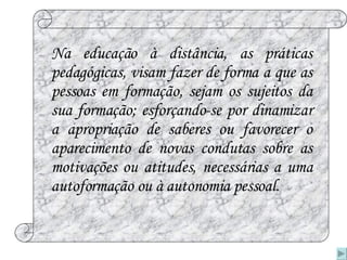 Na educação à distância, as práticas pedagógicas, visam fazer de forma a que as pessoas em formação, sejam os sujeitos da sua formação; esforçando-se por dinamizar a apropriação de saberes ou favorecer o aparecimento de novas condutas sobre as motivações ou atitudes, necessárias a uma autoformação ou à autonomia pessoal. 