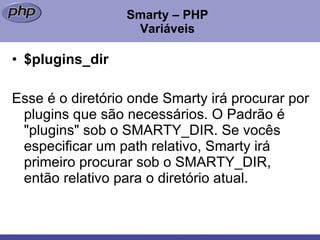 Smarty – PHP Variáveis $plugins_dir Esse é o diretório onde Smarty irá procurar por plugins que são necessários. O Padrão é "plugins" sob o SMARTY_DIR. Se vocês especificar um path relativo, Smarty irá primeiro procurar sob o SMARTY_DIR, então relativo para o diretório atual. 