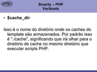 Smarty – PHP Variáveis $cache_dir Isso é o nome do diretório onde os caches do template são armazenados. Por padrão isso é "./cache", significando que irá olhar para o diretório de cache no mesmo diretório que executar scripts PHP. 