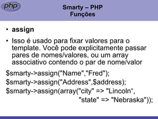 Smarty – PHP Funções assign Isso é usado para fixar valores para o template. Você pode explicitamente passar pares de nomes/valores, ou um array associativo contendo o par de nome/valor $smarty->assign("Name","Fred"); $smarty->assign("Address",$address);  $smarty->assign(array("city" => "Lincoln“,    "state" => "Nebraska"));  