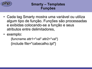 Smarty – Templates Funções Cada tag Smarty mostra uma variável ou utiliza algum tipo de função. Funções são processadas e exibidas colocando-se a função e seus atributos entre delimitadores,  exemplo:  {funcname attr1="val" attr2="val"} {include file="cabecalho.tpl"}  