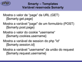 Smarty – Templates Variável reservada $smarty Mostra o valor de “page” da URL (GET)  {$smarty.get.page}  Mostra a variável "page" de um formulário (POST)  {$smarty.post.page}  Mostra o valor do cookie "username“ {$smarty.cookies.username}  Mostra a variável de session do php "id“ {$smarty.session.id} Mostra a variável "username" da união do request {$smarty.request.username}  