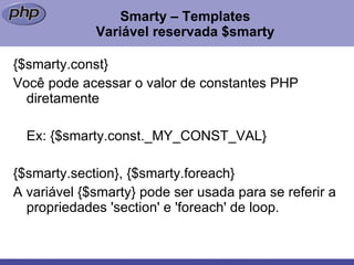 Smarty – Templates Variável reservada $smarty {$smarty.const} Você pode acessar o valor de constantes PHP diretamente Ex: {$smarty.const._MY_CONST_VAL} {$smarty.section}, {$smarty.foreach} A variável {$smarty} pode ser usada para se referir a propriedades 'section' e 'foreach' de loop. 