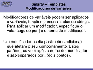 Smarty – Templates Modificadores de variáveis Modificadores de variáveis podem ser aplicados a variáveis, funções personalizadas ou strings. Para aplicar um modificador, especifique o valor seguido por | e o nome do modificador. Um modificador aceita parâmetros adicionais que afetam o seu comportamento. Estes parâmetros vem após o nome do modificador e são separados por : (dois pontos). 