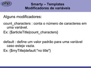 Smarty – Templates Modificadores de variáveis Alguns modificadores: count_characters : conta o número de caracteres em  uma variável.  Ex: {$articleTitle|count_characters} default : define um valor padrão para uma variável caso esteja vazia. Ex: {$myTitle|default:"no title"} 
