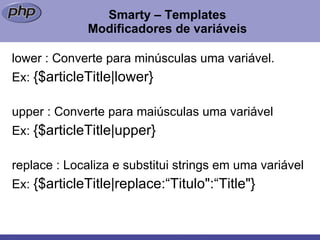 Smarty – Templates Modificadores de variáveis lower : Converte para minúsculas uma variável. Ex:  {$articleTitle|lower}  upper : Converte para maiúsculas uma variável Ex:  {$articleTitle|upper}  replace : Localiza e substitui strings em uma variável Ex:  {$articleTitle|replace:“Titulo":“Title"}  
