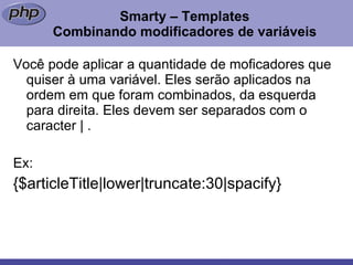 Smarty – Templates Combinando modificadores de variáveis Você pode aplicar a quantidade de moficadores que quiser à uma variável. Eles serão aplicados na ordem em que foram combinados, da esquerda para direita. Eles devem ser separados com o caracter | . Ex: {$articleTitle|lower|truncate:30|spacify} 