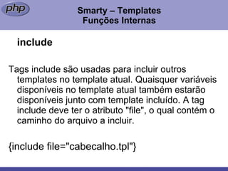 Smarty – Templates Funções Internas include Tags include são usadas para incluir outros templates no template atual. Quaisquer variáveis disponíveis no template atual também estarão disponíveis junto com template incluído. A tag include deve ter o atributo "file", o qual contém o caminho do arquivo a incluir. {include file="cabecalho.tpl"}  