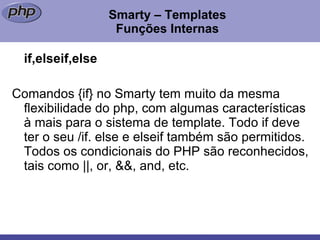 Smarty – Templates Funções Internas if,elseif,else Comandos {if} no Smarty tem muito da mesma flexibilidade do php, com algumas características à mais para o sistema de template. Todo if deve ter o seu /if. else e elseif também são permitidos. Todos os condicionais do PHP são reconhecidos, tais como ||, or, &&, and, etc. 