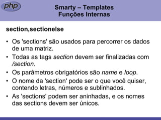 Smarty – Templates Funções Internas section,sectionelse Os 'sections' são usados para percorrer os dados de uma matriz. Todas as tags  section  devem ser finalizadas com  /section . Os parâmetros obrigatórios são  name  e  loop . O nome da 'section' pode ser o que você quiser, contendo letras, números e sublinhados. As 'sections' podem ser aninhadas, e os nomes das sections devem ser únicos. 