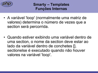 Smarty – Templates Funções Internas A variável 'loop' (normalmente uma matriz de valores) determina o número de vezes que a section será percorrida. Quando estiver exibindo uma variável dentro de uma section, o nome da section deve estar ao lado da variável dentro de conchetes []. sectionelse é executado quando não houver valores na variável 'loop'.  