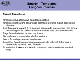 Smarty – Templates Funções Internas foreach,foreachelse foreach é uma alternativa para loops section. foreach é usado para pegar cada elemento de uma matriz associativa simples. A sintaxe para foreach é muito mais simples do que section, mas tem a desvantagem de poder ser usada apenas para uma única matriz. Tags foreach devem ter seu par /foreach. Os parâmetros requeridos são from e item. Loops foreach podem ser aninhados. A variável from (normalmente uma matriz de valores) determina o número de vezes do loop foreach.  foreachelse é executado se não houverem mais valores na variável from. 