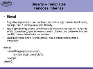 Smarty – Templates Funções Internas literal Tags literal permitem que um bloco de dados seja tratado literalmente, ou seja, não é interpretado pelo Smarty. Isto é tipicamente usado com blocos de código javascript ou folhas de estilo (stylesheet), que às vezes contém chaves que podem entrar em conflito com o delimitador de sintaxe.  Qualquer coisa entre {literal}{/literal} não é interpretado, mas é mostrado. {literal} <script language=javascript> function alo() { alert(“alo”); } </script> {/literal} 