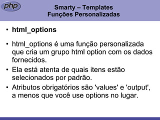 Smarty – Templates Funções Personalizadas html_options html_options é uma função personalizada que cria um grupo html option com os dados fornecidos. Ela está atenta de quais itens estão selecionados por padrão. Atributos obrigatórios são 'values' e 'output', a menos que você use options no lugar.  