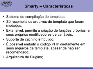 Smarty – Características Sistema de compilação de templates; Só recompila os arquivos de template que foram mudados; Extensível, permite a criação de funções próprias  e seus próprios modificadores de variáveis; Suporte de caching embutido; É possível embutir o código PHP diretamente em seus arquivos de template, apesar de não ser recomendado; Arquitetura de Plugins; 