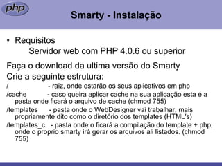 Smarty - Instalação Requisitos Servidor web com PHP 4.0.6 ou superior Faça o download da ultima versão do Smarty Crie a seguinte estrutura: /  - raiz, onde estarão os seus aplicativos em php  /cache  - caso queira aplicar cache na sua aplicação esta é a pasta onde ficará o arquivo de cache (chmod 755)  /templates  - pasta onde o WebDesigner vai trabalhar, mais propriamente dito como o diretório dos templates (HTML's)  /templates_c  - pasta onde o ficará a compilação do template + php, onde o proprio smarty irá gerar os arquivos ali listados. (chmod 755) 