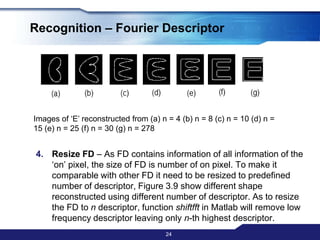 Recognition – Fourier DescriptorExtracting FD – 1 D Discrete Fourier Transform (DFT) been done to the complex vector U to get the frequency domain of the boundaries using the following equation: 22F=𝐹𝐹𝑇𝑈=𝑘=0𝑁−1Uk− 2πN𝑘𝜇 