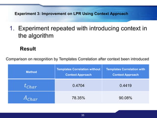 Experiment repeated two times using connected components as segmentation method and the following as recognition classifier:Templates CorrelationFourier Descriptor 33Experiment 2: Comparison between Template Correlation and Fourier Descriptor