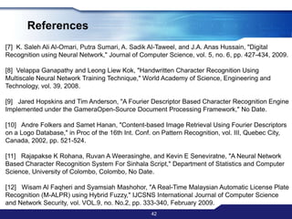ConclusionThe objective of this paper is to segment and recognize characters in image have been achieved. Even the segmentation accuracy from the experiment is 100% the result during real application may be lower due to limited set of picture used in experiment. However, this shown that segmentation using connected components is best method to segmenting the image. After several experiments been done to find the best method to recognize the characters with highest accuracy and considerable amount of time, the best way is by using templates correlations as main recognition method with Fourier Descriptor and several heuristic approach as filters. Experiments have found that this method’s recognition accuracy is 98.46%.40
