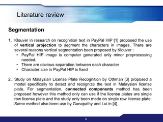 Literature review6SegmentationKlouverin research on recognition text in PayPal HIP [1] proposed the use of vertical projection to segment the characters in images. There are several reasons vertical segmentation been proposed by Klouver:PayPal HIP image is computer generated only minor preprocessing needed. 