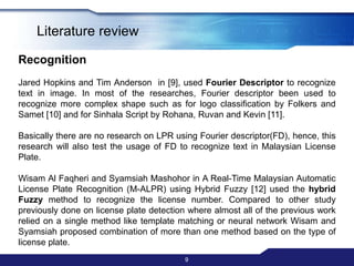 7Literature reviewRecognitionKlouverin research on recognition text in PayPal HIP [1] and Ho C. H. et. al in research on License Plate Recognition(LPR) [2] used Templates Matching to recognize  the characters in image. Klouver detailed the matching classifier into four types of classifier that are Pixel Counting, Horizontal Projection, Vertical Projection and Template Correlations. Klouver’s experiment proved that the best classifier is Vertical projection and Template Correlation where both of this classifier yield 100% accuracy.Fixed type of font in image(PayPal HIP) makes it very easy to distinguish between different characters using templates matching. There are no other research that yield 100% accuracy.