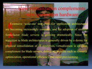 How virtualization complements
             new-generation hardware
   Extensive ‘scale-out’ and multi-tier application architectures
are becoming increasingly common, and the adoption of smaller
form-factor blade servers is growing dramatically. Since the
transition to blade architectures is generally driven by a desire for
physical consolidation of IT resources, virtualization is an ideal
complement for blade servers, delivering benefits such as resource
optimization, operational efficiency and rapid provisioning.
 