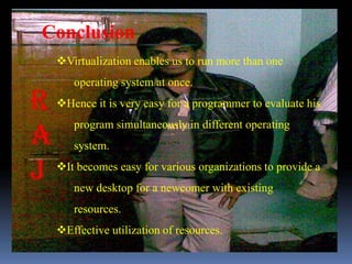 Conclusion
 Virtualization enables us to run more than one
    operating system at once.
 Hence it is very easy for a programmer to evaluate his
    program simultaneously in different operating
    system.
 It becomes easy for various organizations to provide a
    new desktop for a newcomer with existing
    resources.
 Effective utilization of resources.
 