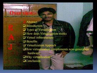Over view:-
      Abstract
      Introduction
      Types of Virtualization
      How does Virtualization works
      Virtual infrastructure
      Benefits
      Virtualization Approch
     How virtualization complements new-generation
        hardware
     Why virtualization?
     Conclusion
 