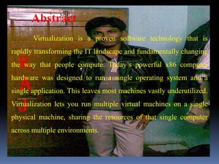 Abstract
       Virtualization is a proven software technology that is
rapidly transforming the IT landscape and fundamentally changing
the way that people compute. Today’s powerful x86 computer
hardware was designed to run a single operating system and a
single application. This leaves most machines vastly underutilized.
Virtualization lets you run multiple virtual machines on a single
physical machine, sharing the resources of that single computer
across multiple environments.
 