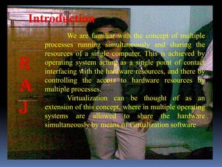 Introduction
          We are familiar with the concept of multiple
  processes running simultaneously and sharing the
  resources of a single computer. This is achieved by
  operating system acting as a single point of contact
  interfacing with the hardware resources, and there by
  controlling the access to hardware resources by
  multiple processes.
          Virtualization can be thought of as an
  extension of this concept, where in multiple operating
  systems are allowed to share the hardware
  simultaneously by means of virtualization software
 