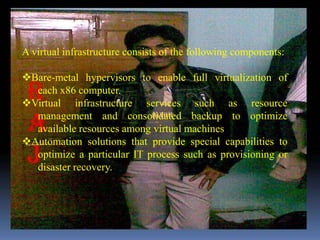 A virtual infrastructure consists of the following components:

Bare-metal hypervisors to enable full virtualization of
  each x86 computer.
Virtual infrastructure services such as resource
  management and consolidated backup to optimize
  available resources among virtual machines
Automation solutions that provide special capabilities to
  optimize a particular IT process such as provisioning or
  disaster recovery.
 