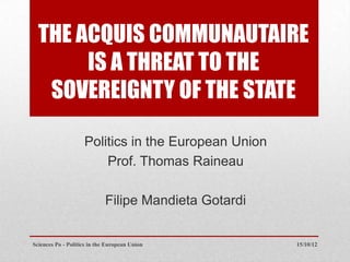 THE ACQUIS COMMUNAUTAIRE
       IS A THREAT TO THE
   SOVEREIGNTY OF THE STATE

                    Politics in the European Union
                        Prof. Thomas Raineau

                             Filipe Mandieta Gotardi


Sciences Po - Politics in the European Union           15/10/12
 