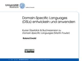 Domain-Speciﬁc Languages
                             (DSLs) entwickeln und anwenden

                             Kurzer Überblick & Buchrezension zu
                             Domain-Speciﬁc Languages (Martin Fowler)

                              Roland Ewald




16. 1. 2013   c 2013   UNIVERSITÄT ROSTOCK | LEHRSTUHL FÜR MODELLIERUNG & SIMULATION   1
 