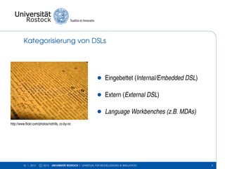 Kategorisierung von DSLs




                                                                •     Eingebettet (Internal/Embedded DSL)

                                                                •     Extern (External DSL)

                                                                •     Language Workbenches (z.B. MDAs)
http://www.ﬂickr.com/photos/nofrills, cc-by-nc




         16. 1. 2013   c 2013   UNIVERSITÄT ROSTOCK | LEHRSTUHL FÜR MODELLIERUNG & SIMULATION               3
 