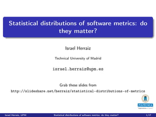 Statistical distributions of software metrics: do
                      they matter?

                                     Israel Herraiz

                          Technical University of Madrid


                         israel.herraiz@upm.es


                               Grab these slides from
     http://slideshare.net/herraiz/statistical-distributions-of-metrics




Israel Herraiz, UPM       Statistical distributions of software metrics: do they matter?   1/17
 