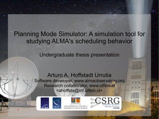Planning Mode Simulator: A simulation tool for
    studying ALMA's scheduling behavior

         Undergraduate thesis presentation


             Arturo A. Hoffstadt Urrutia
       Software developer, www.almaobservatory.org
            Research collaborator, www.utfsm.cl
                 <ahoffsta@inf.utfsm.cl>
 
