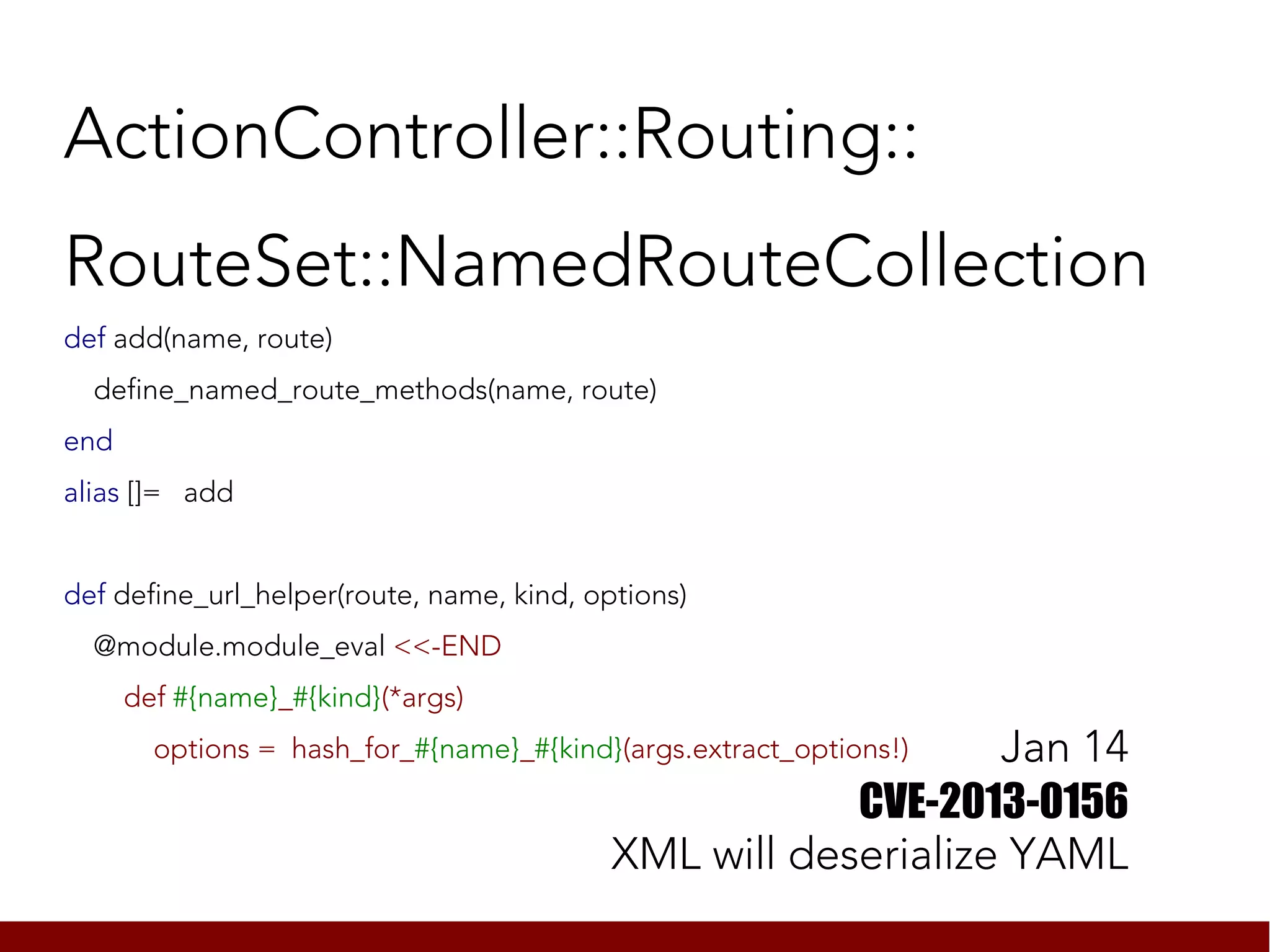 ActionController::Routing::
RouteSet::NamedRouteCollection
def add(name, route)
  define_named_route_methods(name, route)
end
alias []= add


def define_url_helper(route, name, kind, options)
  @module.module_eval <<-END
      def #{name}_#{kind}(*args)
                                                               Jan 14
        options = hash_for_#{name}_#{kind}(args.extract_options!)

                                                       CVE-2013-0156
                                           XML will deserialize YAML
 