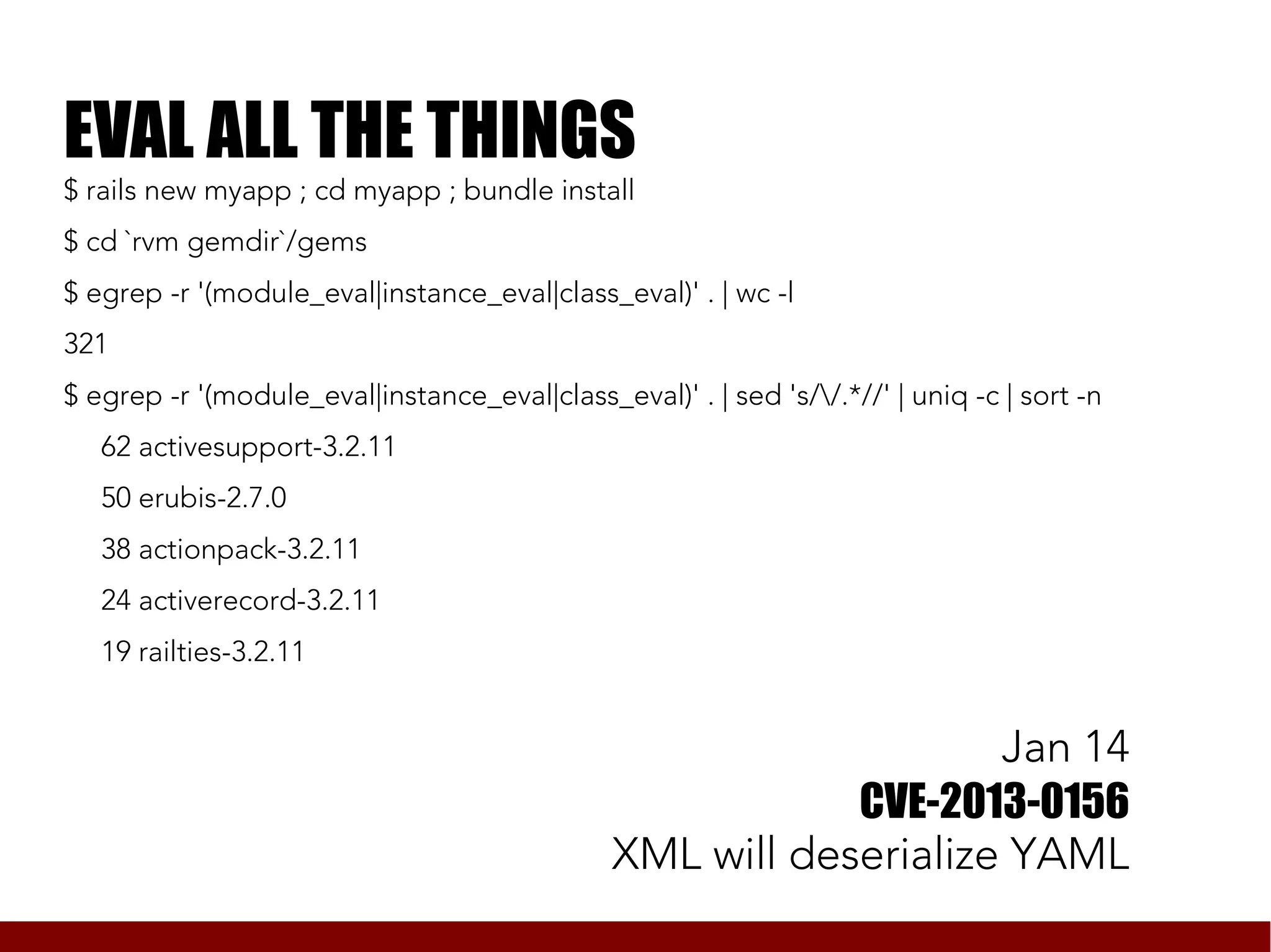 EVAL ALL THE THINGS
$ rails new myapp ; cd myapp ; bundle install
$ cd `rvm gemdir`/gems
$ egrep -r '(module_eval|instance_eval|class_eval)' . | wc -l
321
$ egrep -r '(module_eval|instance_eval|class_eval)' . | sed 's//.*//' | uniq -c | sort -n
   62 activesupport-3.2.11
   50 erubis-2.7.0
   38 actionpack-3.2.11
   24 activerecord-3.2.11
   19 railties-3.2.11


                                                                   Jan 14
                                                           CVE-2013-0156
                                               XML will deserialize YAML
 