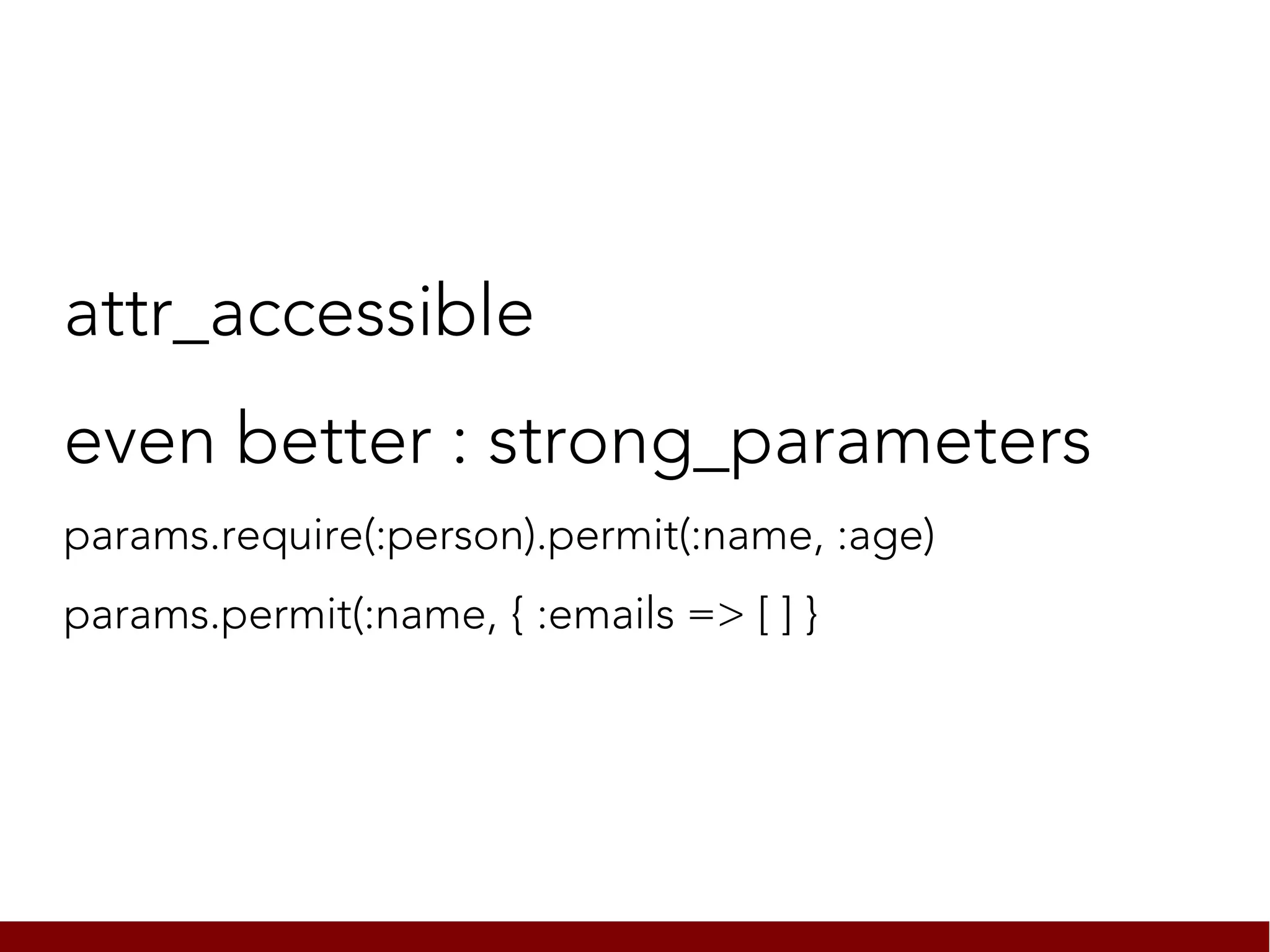 attr_accessible
even better : strong_parameters
params.require(:person).permit(:name, :age)
params.permit(:name, { :emails => [ ] }
 
