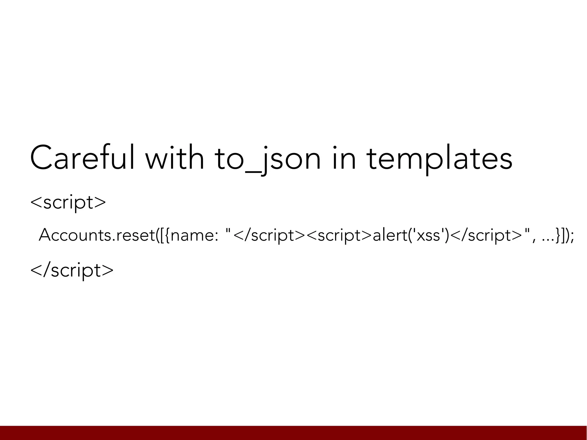 Careful with to_json in templates
<script>
Accounts.reset([{name: "</script><script>alert('xss')</script>", ...}]);

</script>
 