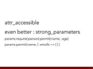 attr_accessible
even better : strong_parameters
params.require(:person).permit(:name, :age)
params.permit(:name, { :emails => [ ] }
 