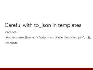 Careful with to_json in templates
<script>
Accounts.reset([{name: "</script><script>alert('xss')</script>", ...}]);

</script>
 