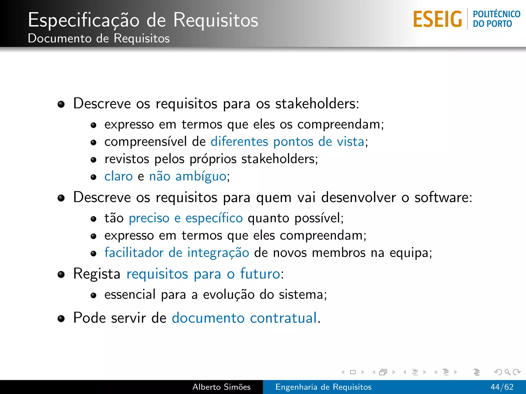 Especiﬁca¸˜o de Requisitos
         ca
Documento de Requisitos




       Descreve os requisitos para os stakeholders:
            expresso em termos que eles os compreendam;
            compreens´ de diferentes pontos de vista;
                       ıvel
            revistos pelos pr´prios stakeholders;
                             o
            claro e n˜o amb´
                     a       ıguo;
       Descreve os requisitos para quem vai desenvolver o software:
            t˜o preciso e espec´
             a                  ıﬁco quanto poss´
                                                ıvel;
            expresso em termos que eles compreendam;
            facilitador de integra¸˜o de novos membros na equipa;
                                  ca
       Regista requisitos para o futuro:
            essencial para a evolu¸˜o do sistema;
                                  ca
       Pode servir de documento contratual.



                          Alberto Sim˜es
                                     o     Engenharia de Requisitos   44/62
 