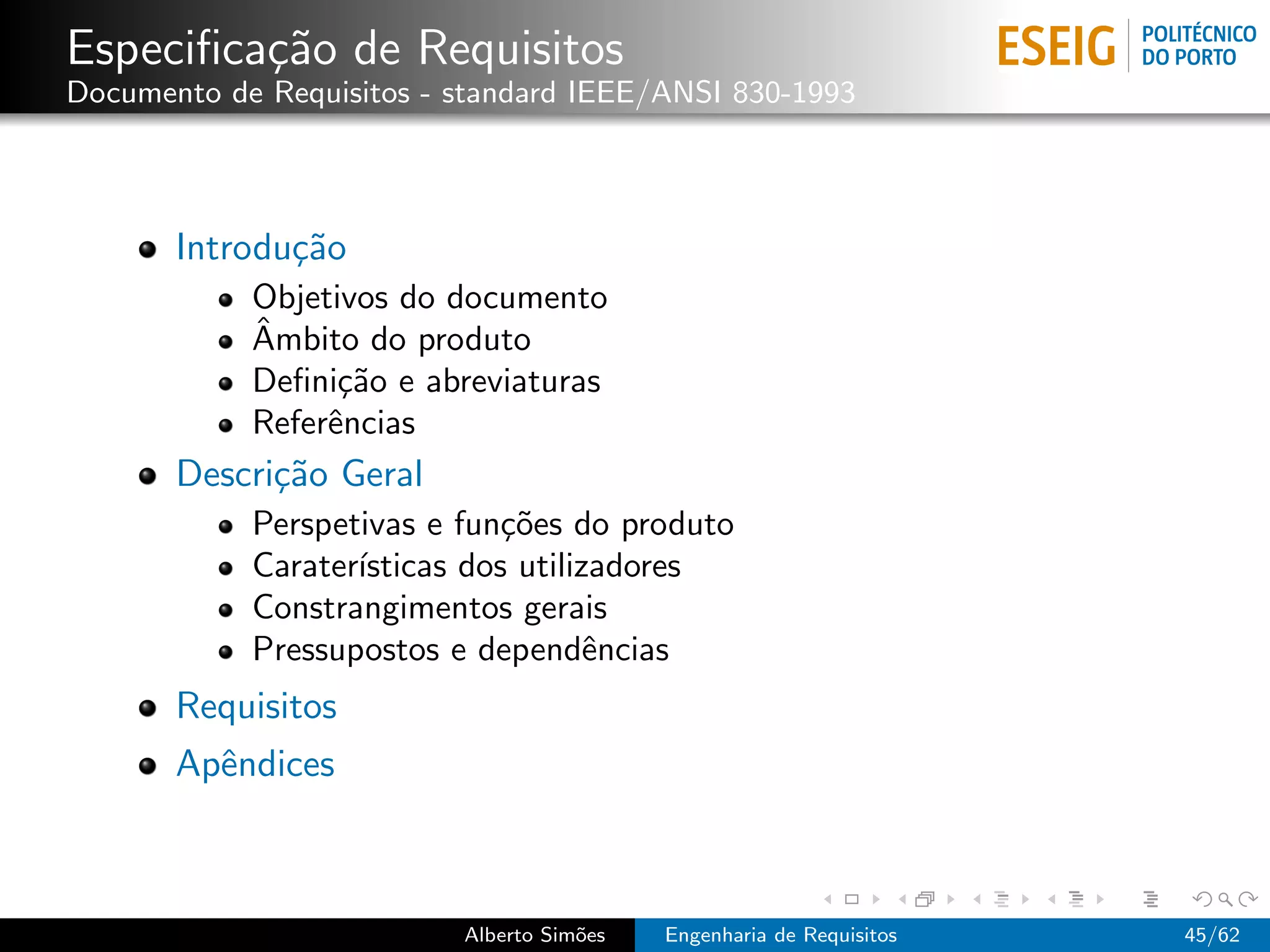 Especiﬁca¸˜o de Requisitos
         ca
Documento de Requisitos - standard IEEE/ANSI 830-1993




       Introdu¸˜o
              ca
            Objetivos do documento
            ˆ
            Ambito do produto
            Deﬁni¸˜o e abreviaturas
                  ca
            Referˆncias
                 e
       Descri¸˜o Geral
             ca
            Perspetivas e fun¸˜es do produto
                              co
            Carater´
                   ısticas dos utilizadores
            Constrangimentos gerais
            Pressupostos e dependˆncias
                                     e
       Requisitos
       Apˆndices
         e



                          Alberto Sim˜es
                                     o     Engenharia de Requisitos   45/62
 